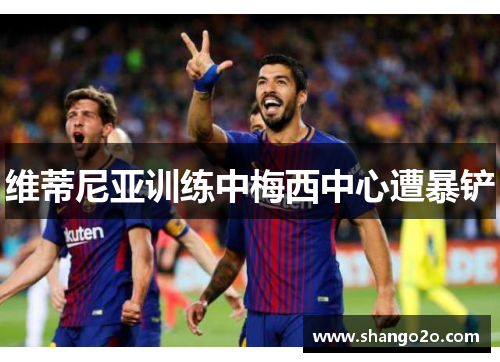 维蒂尼亚训练中梅西中心遭暴铲